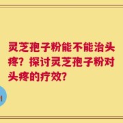灵芝孢子粉能不能治头疼？探讨灵芝孢子粉对头疼的疗效？
