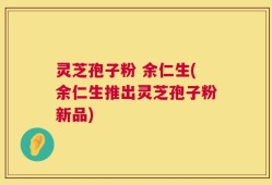 灵芝孢子粉 余仁生(余仁生推出灵芝孢子粉新品)