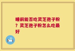 睡前能否吃灵芝孢子粉？灵芝孢子粉怎么吃最好