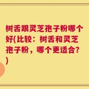 树舌跟灵芝孢子粉哪个好(比较：树舌和灵芝孢子粉，哪个更适合？)