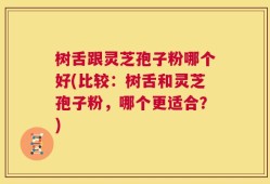 树舌跟灵芝孢子粉哪个好(比较：树舌和灵芝孢子粉，哪个更适合？)