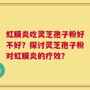 虹膜炎吃灵芝孢子粉好不好？探讨灵芝孢子粉对虹膜炎的疗效？