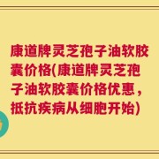 康道牌灵芝孢子油软胶囊价格(康道牌灵芝孢子油软胶囊价格优惠，抵抗疾病从细胞开始)