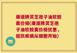 康道牌灵芝孢子油软胶囊价格(康道牌灵芝孢子油软胶囊价格优惠，抵抗疾病从细胞开始)