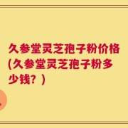 久参堂灵芝孢子粉价格(久参堂灵芝孢子粉多少钱？)