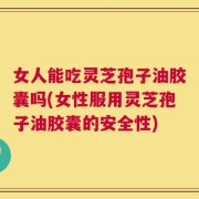 女人能吃灵芝孢子油胶囊吗(女性服用灵芝孢子油胶囊的安全性)