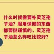 什么时候需要补灵芝孢子油？服用保健的东西都要挺谨慎的，灵芝孢子油怎么样吃比较好？