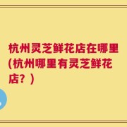 杭州灵芝鲜花店在哪里(杭州哪里有灵芝鲜花店？)