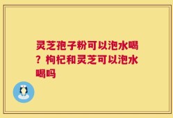 灵芝孢子粉可以泡水喝？枸杞和灵芝可以泡水喝吗