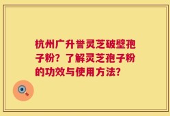 杭州广升誉灵芝破壁孢子粉？了解灵芝孢子粉的功效与使用方法？