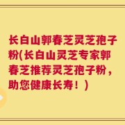 长白山郭春芝灵芝孢子粉(长白山灵芝专家郭春芝推荐灵芝孢子粉，助您健康长寿！)