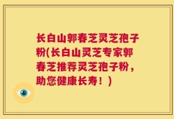 长白山郭春芝灵芝孢子粉(长白山灵芝专家郭春芝推荐灵芝孢子粉，助您健康长寿！)