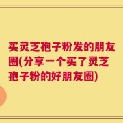 买灵芝孢子粉发的朋友圈(分享一个买了灵芝孢子粉的好朋友圈)