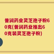 普润药业灵芝孢子粉60克(普润药业推出60克装灵芝孢子粉)