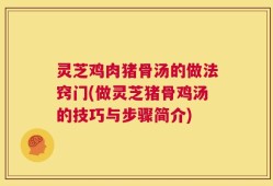 灵芝鸡肉猪骨汤的做法窍门(做灵芝猪骨鸡汤的技巧与步骤简介)