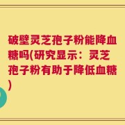 破壁灵芝孢子粉能降血糖吗(研究显示：灵芝孢子粉有助于降低血糖)