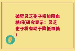 破壁灵芝孢子粉能降血糖吗(研究显示：灵芝孢子粉有助于降低血糖)