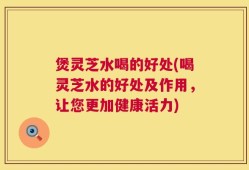 煲灵芝水喝的好处(喝灵芝水的好处及作用，让您更加健康活力)