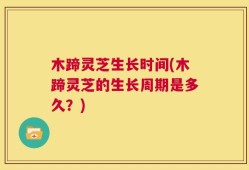 木蹄灵芝生长时间(木蹄灵芝的生长周期是多久？)