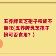 五养牌灵芝孢子粉能不能吃(五养牌灵芝孢子粉可否食用？)