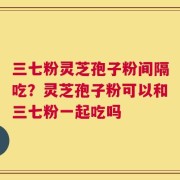 三七粉灵芝孢子粉间隔吃？灵芝孢子粉可以和三七粉一起吃吗