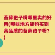 苔藓孢子粉哪里卖的好用(哪些地方能购买到高品质的苔藓孢子粉？)