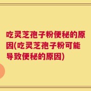 吃灵芝孢子粉便秘的原因(吃灵芝孢子粉可能导致便秘的原因)