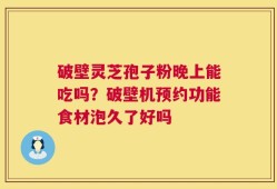 破壁灵芝孢子粉晚上能吃吗？破壁机预约功能食材泡久了好吗