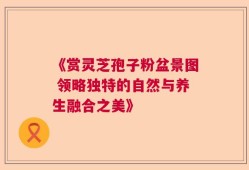 《赏灵芝孢子粉盆景图 领略独特的自然与养生融合之美》