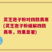 灵芝孢子粉对四肢畏寒(灵芝孢子粉缓解四肢畏寒，效果显著)