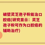 破壁灵芝孢子粉能治口腔癌(研究显示：灵芝孢子粉可作为口腔癌的辅助治疗)