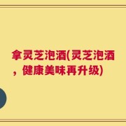 拿灵芝泡酒(灵芝泡酒，健康美味再升级)