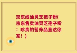 京东线油灵芝孢子粉(京东售卖油灵芝孢子粉：珍贵的营养品直达你家！)