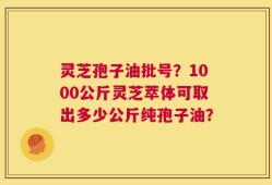灵芝孢子油批号？1000公斤灵芝萃体可取出多少公斤纯孢子油？