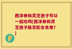 西洋参和灵芝孢子可以一起吃吗(西洋参和灵芝孢子能否配合食用？)