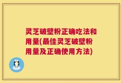 灵芝破壁粉正确吃法和用量(最佳灵芝破壁粉用量及正确使用方法)