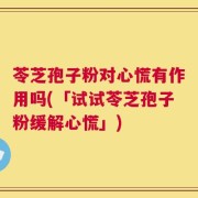 苓芝孢子粉对心慌有作用吗(「试试苓芝孢子粉缓解心慌」)