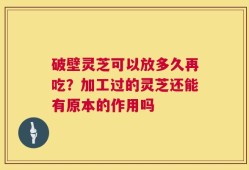 破壁灵芝可以放多久再吃？加工过的灵芝还能有原本的作用吗