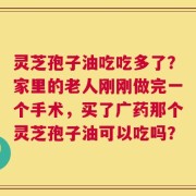 灵芝孢子油吃吃多了？家里的老人刚刚做完一个手术，买了广药那个灵芝孢子油可以吃吗？