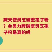 臧天使灵芝破壁孢子粉？金奥力牌破壁灵芝孢子粉是真的吗