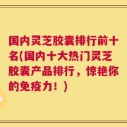 国内灵芝胶囊排行前十名(国内十大热门灵芝胶囊产品排行，惊艳你的免疫力！)