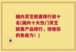国内灵芝胶囊排行前十名(国内十大热门灵芝胶囊产品排行，惊艳你的免疫力！)