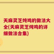 天麻灵芝炖鸡的做法大全(天麻灵芝炖鸡的详细做法合集)