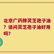北京广药牌灵芝孢子油？请问灵芝孢子油好用吗？