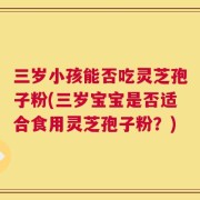 三岁小孩能否吃灵芝孢子粉(三岁宝宝是否适合食用灵芝孢子粉？)