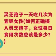 灵芝孢子一天吃几次为宜呢女性(如何正确摄入灵芝孢子，女性每日食用次数应该是多少？)
