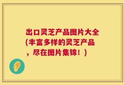 出口灵芝产品图片大全(丰富多样的灵芝产品，尽在图片集锦！)