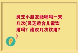 灵芝小朋友能喝吗一天几次(灵芝适合儿童饮用吗？建议几次饮用？)