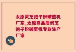 太原灵芝孢子粉破壁机厂家_太原高品质灵芝孢子粉破壁机专业生产厂家
