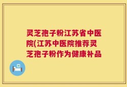 灵芝孢子粉江苏省中医院(江苏中医院推荐灵芝孢子粉作为健康补品